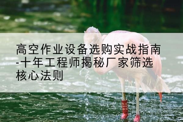 达川剪叉式升降机厂家-高空作业设备选购实战指南-十年工程师揭秘厂家筛选核心法则
