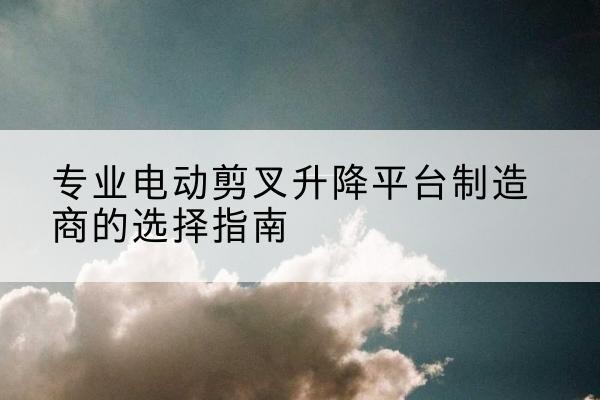 达川电动剪叉升降平台厂家-专业电动剪叉升降平台制造商的选择指南