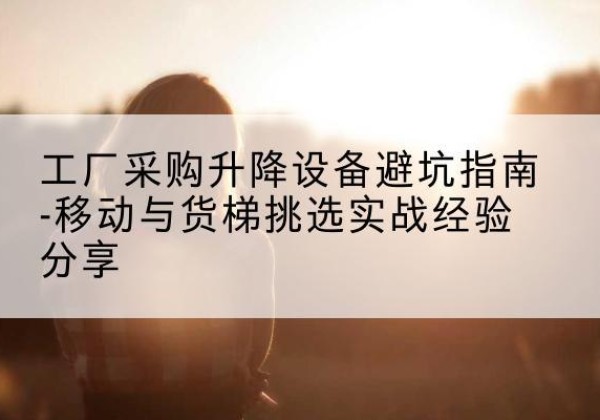 达川移动式升降机怎么选-工厂采购升降设备避坑指南-移动与货梯挑选实战经验分享