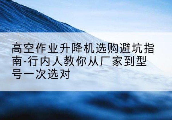 达川升降平台厂家-高空作业升降机选购避坑指南-行内人教你从厂家到型号一次选对