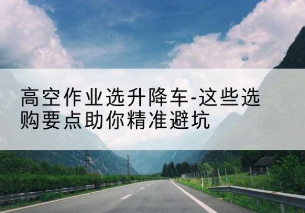 达川升降车厂家-高空作业选升降车-这些选购要点助你*避坑