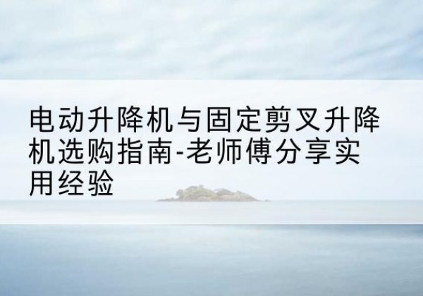 达川电动升降机怎么选-电动升降机与固定剪叉升降机选购指南-老师傅分享实用经验