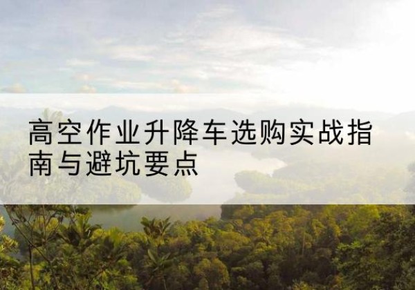 达川升降车怎么选-高空作业升降车选购实战指南与避坑要点