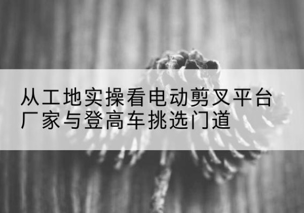 达川电动剪叉升降平台厂家-从工地实操看电动剪叉平台厂家与登高车挑选门道