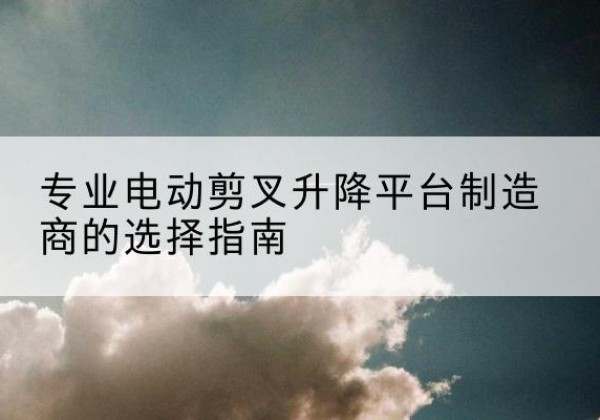 达川电动剪叉升降平台厂家-专业电动剪叉升降平台制造商的选择指南