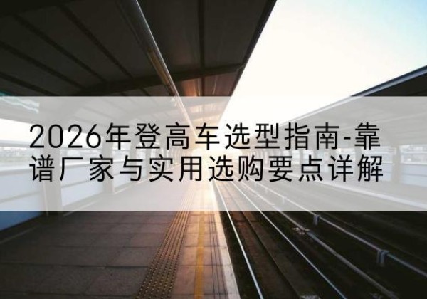 达川登高车厂家推荐-2026年登高车选型指南-靠谱厂家与实用选购要点详解